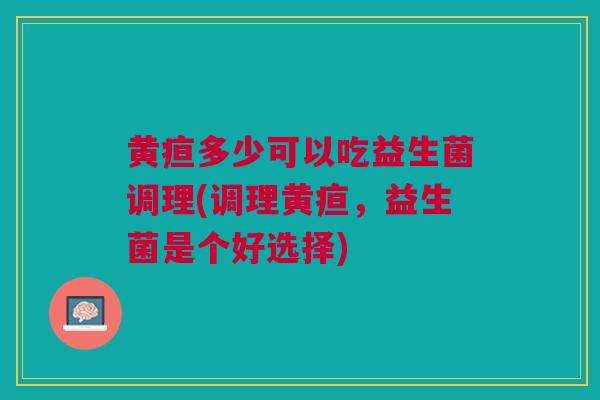 黄疸多少可以吃益生菌调理(调理黄疸,益生菌是个好选择) 黄疸多少可以吃益生菌调理(调理黄疸,益生菌是个好选择)