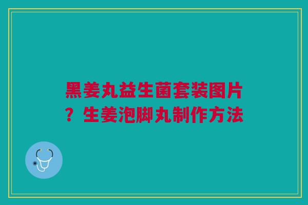 黑姜丸益生菌套装图片?生姜泡脚丸制作方法 黑姜丸益生菌套装图片?生姜泡脚丸制作方法