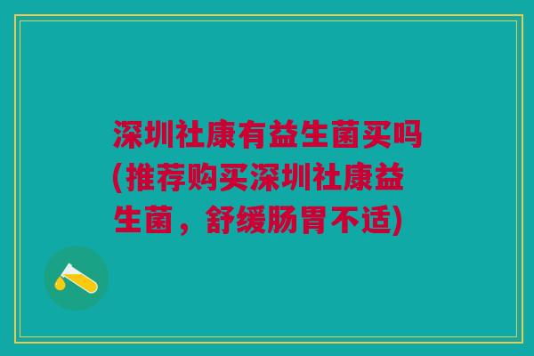 深圳社康有益生菌买吗(推荐购买深圳社康益生菌,舒缓肠胃不适)