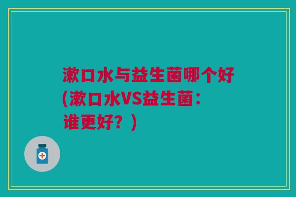 漱口水与益生菌哪个好(漱口水VS益生菌:谁更好?)