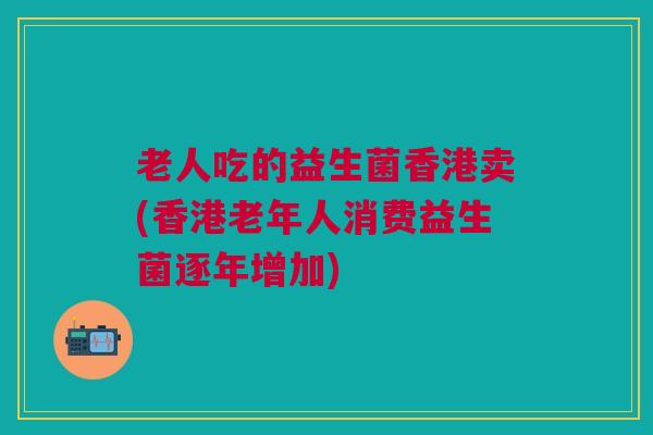老人吃的益生菌香港卖(香港老年人消费益生菌逐年增加)