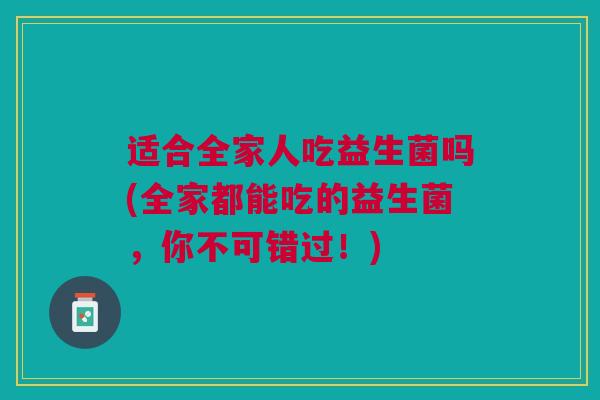适合全家人吃益生菌吗(全家都能吃的益生菌,你不可错过!) 适合全家人吃益生菌吗(全家都能吃的益生菌,你不可错过!)