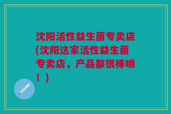 沈阳活性益生菌专卖店(沈阳这家活性益生菌专卖店,产品都很棒哦!)