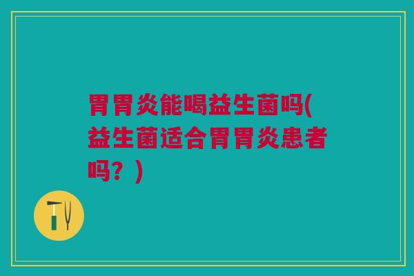胃胃炎能喝益生菌吗(益生菌适合胃胃炎患者吗?)