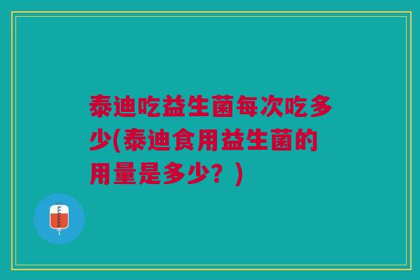泰迪吃益生菌每次吃多少(泰迪食用益生菌的用量是多少?)