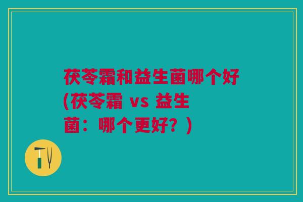 茯苓霜和益生菌哪个好(茯苓霜 vs 益生菌:哪个更好?)
