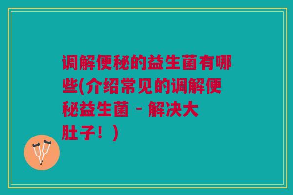 调解便秘的益生菌有哪些(介绍常见的调解便秘益生菌 - 解决大肚子!)