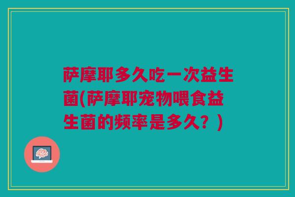 萨摩耶多久吃一次益生菌(萨摩耶宠物喂食益生菌的频率是多久?) 萨摩耶多久吃一次益生菌(萨摩耶宠物喂食益生菌的频率是多久?)