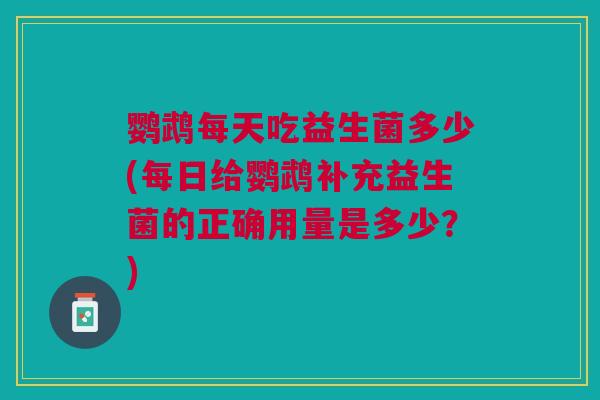 鹦鹉每天吃益生菌多少(每日给鹦鹉补充益生菌的正确用量是多少?)
