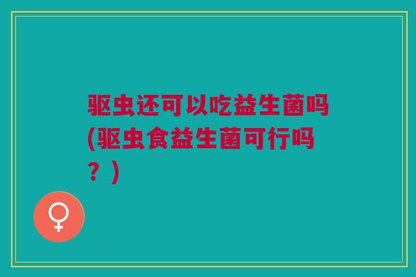 驱虫还可以吃益生菌吗(驱虫食益生菌可行吗?)