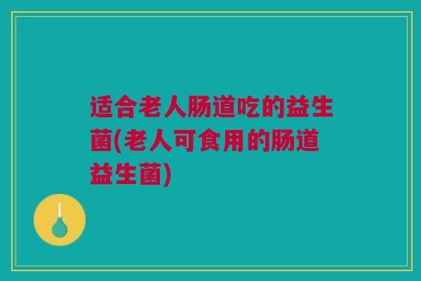 适合老人肠道吃的益生菌(老人可食用的肠道益生菌)