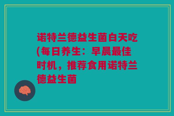 诺特兰德益生菌白天吃(每日养生:早晨最佳时机,推荐食用诺特兰德益生菌