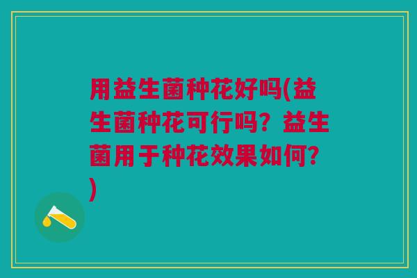 用益生菌种花好吗(益生菌种花可行吗?益生菌用于种花效果如何?) 用益生菌种花好吗(益生菌种花可行吗?益生菌用于种花效果如何?)
