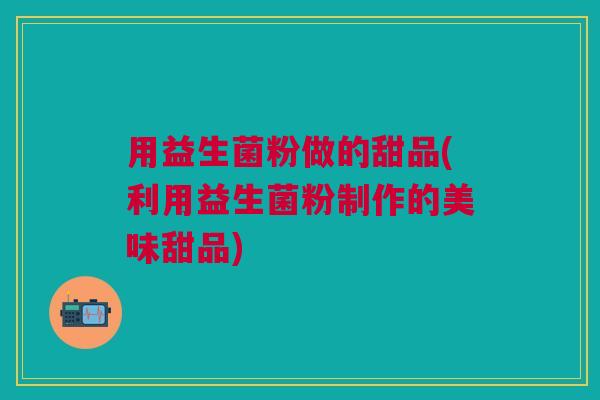 用益生菌粉做的甜品(利用益生菌粉制作的美味甜品)