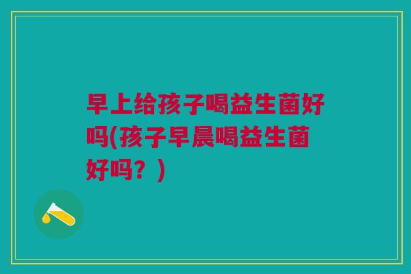 早上给孩子喝益生菌好吗(孩子早晨喝益生菌好吗?)