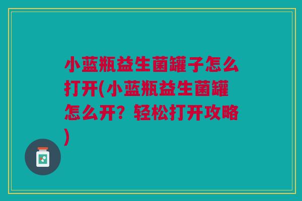 小蓝瓶益生菌罐子怎么打开(小蓝瓶益生菌罐怎么开?轻松打开攻略)