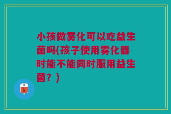 小孩做雾化可以吃益生菌吗(孩子使用雾化器时能不能同时服用益生菌?)