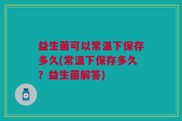益生菌可以常温下保存多久(常温下保存多久?益生菌解答)