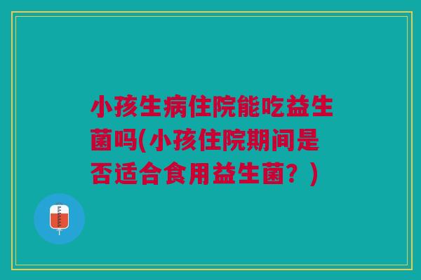 小孩生病住院能吃益生菌吗(小孩住院期间是否适合食用益生菌?)