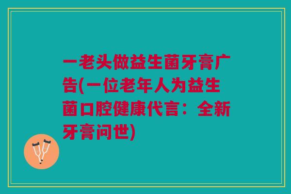 一老头做益生菌牙膏广告(一位老年人为益生菌口腔健康代言:全新牙膏问世)
