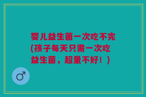 婴儿益生菌一次吃不完(孩子每天只需一次吃益生菌,超量不好!)