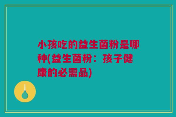 小孩吃的益生菌粉是哪种(益生菌粉:孩子健康的必需品)
