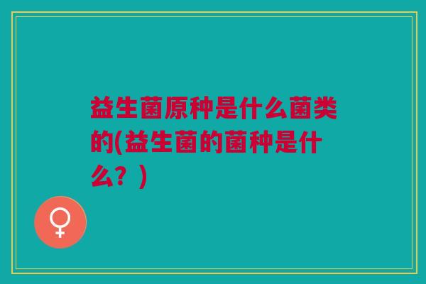 益生菌原种是什么菌类的(益生菌的菌种是什么?) 益生菌原种是什么菌类的(益生菌的菌种是什么?)