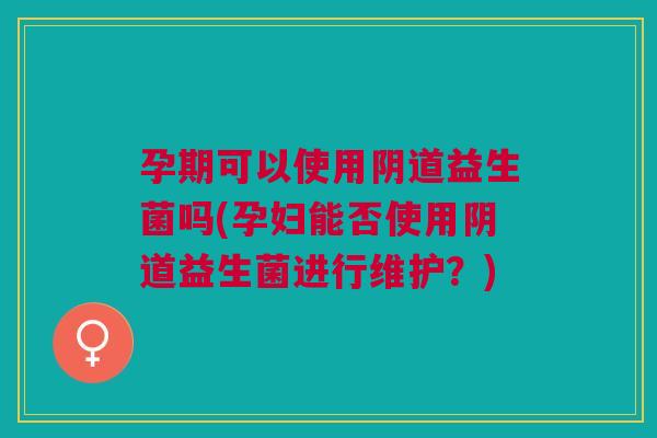 孕期可以使用阴道益生菌吗(孕妇能否使用阴道益生菌进行维护?)