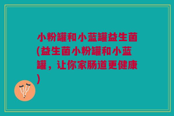小粉罐和小蓝罐益生菌(益生菌小粉罐和小蓝罐,让你家肠道更健康)