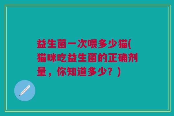 益生菌一次喂多少猫(猫咪吃益生菌的正确剂量,你知道多少?)