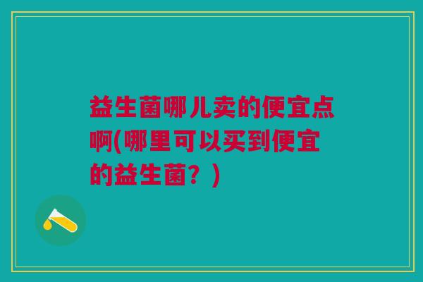 益生菌哪儿卖的便宜点啊(哪里可以买到便宜的益生菌?)