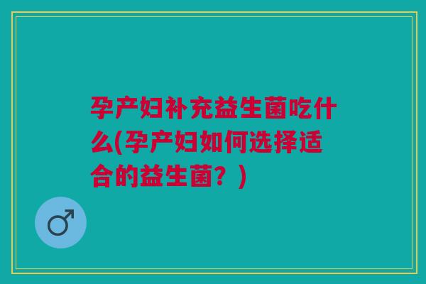 孕产妇补充益生菌吃什么(孕产妇如何选择适合的益生菌?)