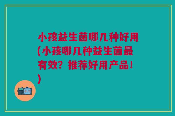 小孩益生菌哪几种好用(小孩哪几种益生菌最有效?推荐好用产品!)