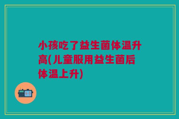 小孩吃了益生菌体温升高(儿童服用益生菌后体温上升) 小孩吃了益生菌体温升高(儿童服用益生菌后体温上升)