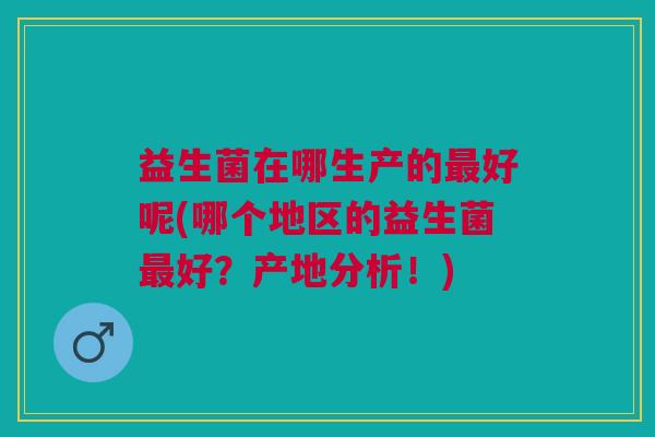 益生菌在哪生产的最好呢(哪个地区的益生菌最好?产地分析!)