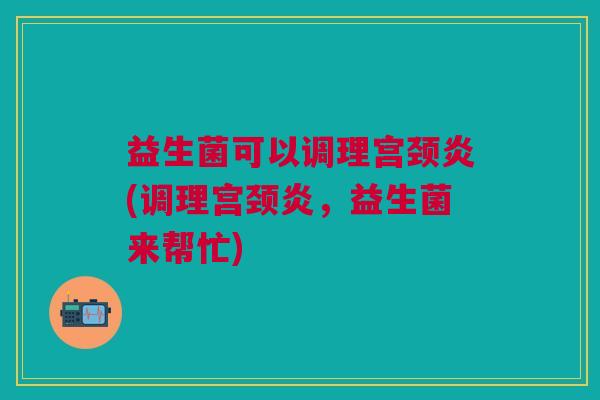 益生菌可以调理宫颈炎(调理宫颈炎,益生菌来帮忙)