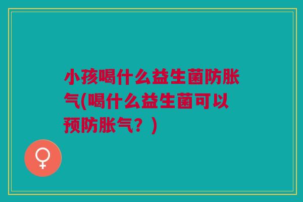 小孩喝什么益生菌防胀气(喝什么益生菌可以预防胀气?)