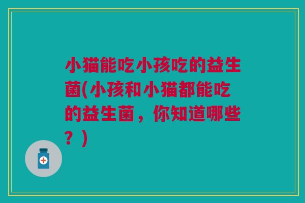 小猫能吃小孩吃的益生菌(小孩和小猫都能吃的益生菌,你知道哪些?)