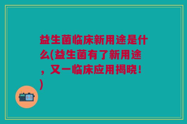 益生菌临床新用途是什么(益生菌有了新用途,又一临床应用揭晓!)