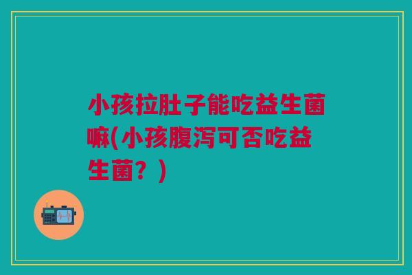 小孩拉肚子能吃益生菌嘛(小孩腹泻可否吃益生菌?)