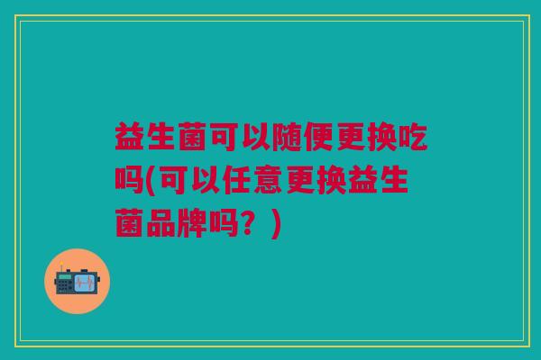 益生菌可以随便更换吃吗(可以任意更换益生菌品牌吗?)