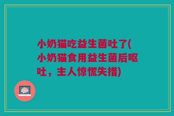 小奶猫吃益生菌吐了(小奶猫食用益生菌后,主人惊慌失措) 小奶猫吃益生菌吐了(小奶猫食用益生菌后,主人惊慌失措)