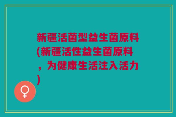 新疆活菌型益生菌原料(新疆活性益生菌原料,为健康生活注入活力) 新疆活菌型益生菌原料(新疆活性益生菌原料,为健康生活注入活力)