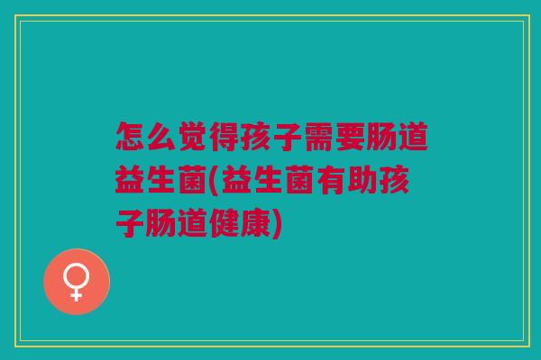 怎么觉得孩子需要肠道益生菌(益生菌有助孩子肠道健康)