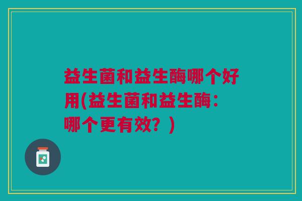 益生菌和益生酶哪个好用(益生菌和益生酶:哪个更有效?)