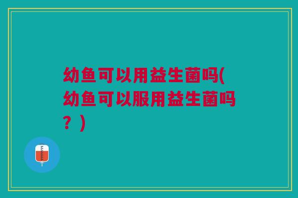 幼鱼可以用益生菌吗(幼鱼可以服用益生菌吗?)