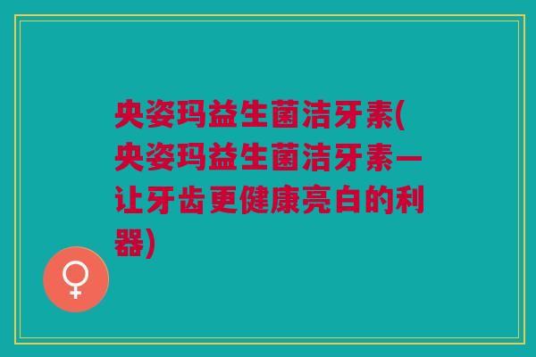 央姿玛益生菌洁牙素(央姿玛益生菌洁牙素—让牙齿更健康亮白的利器)