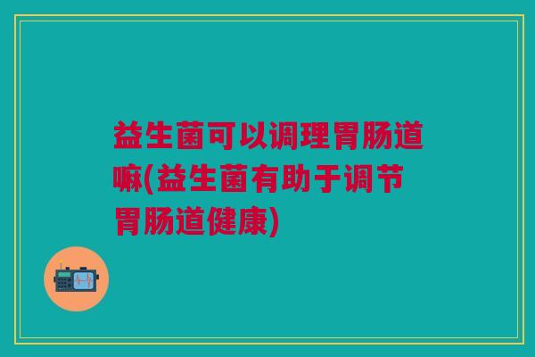 益生菌可以调理道嘛(益生菌有助于调节道健康)