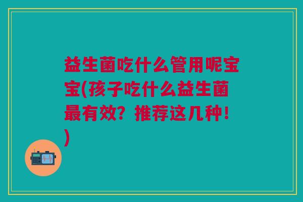 益生菌吃什么管用呢宝宝(孩子吃什么益生菌有效?推荐这几种!) 益生菌吃什么管用呢宝宝(孩子吃什么益生菌有效?推荐这几种!)