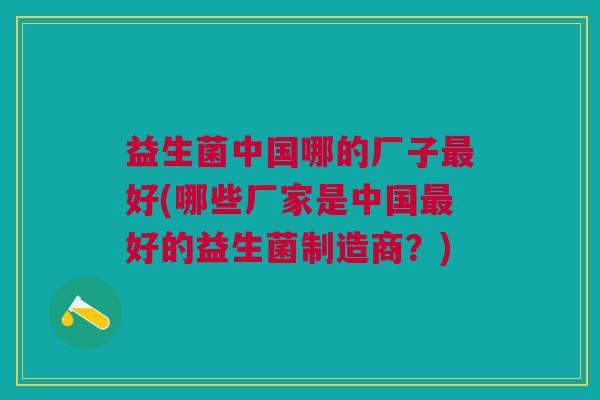 益生菌中国哪的厂子最好(哪些厂家是中国最好的益生菌制造商?)